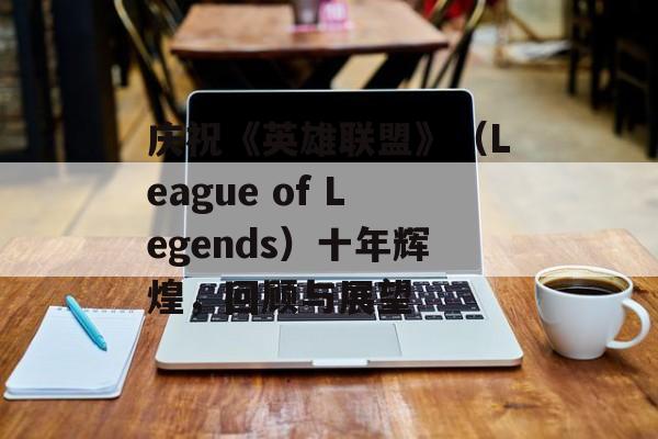 庆祝《英雄联盟》（League of Legends）十年辉煌，回顾与展望