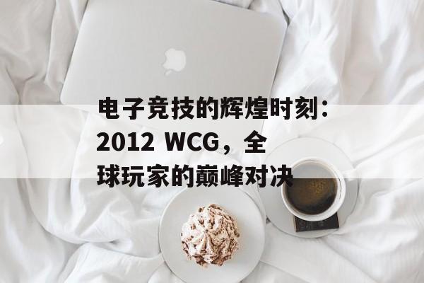 电子竞技的辉煌时刻：2012 WCG，全球玩家的巅峰对决