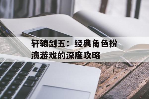 轩辕剑五：经典角色扮演游戏的深度攻略