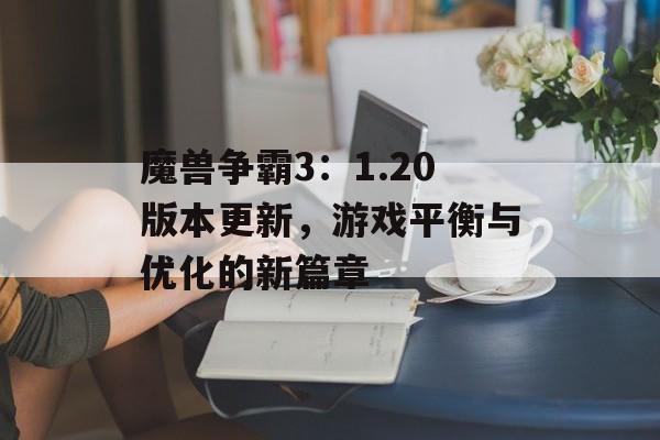 魔兽争霸3：1.20版本更新，游戏平衡与优化的新篇章