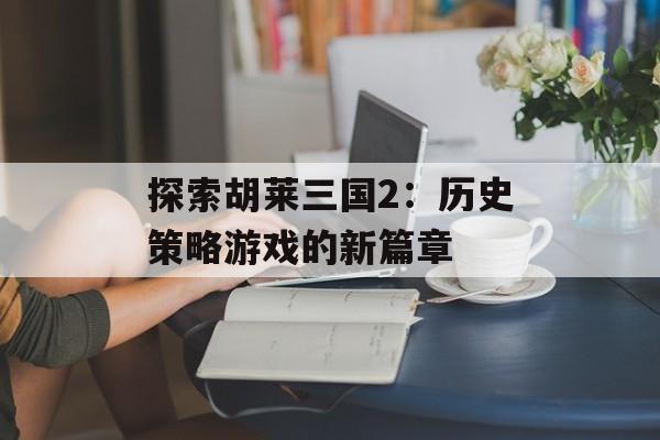 探索胡莱三国2：历史策略游戏的新篇章