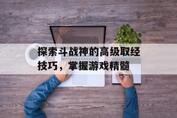 探索斗战神的高级取经技巧，掌握游戏精髓