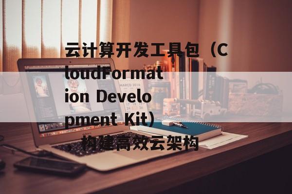 云计算开发工具包（CloudFormation Development Kit），构建高效云架构