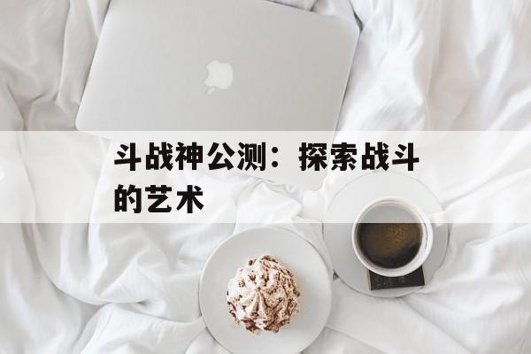 斗战神公测：探索战斗的艺术