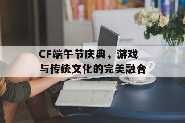 CF端午节庆典，游戏与传统文化的完美融合