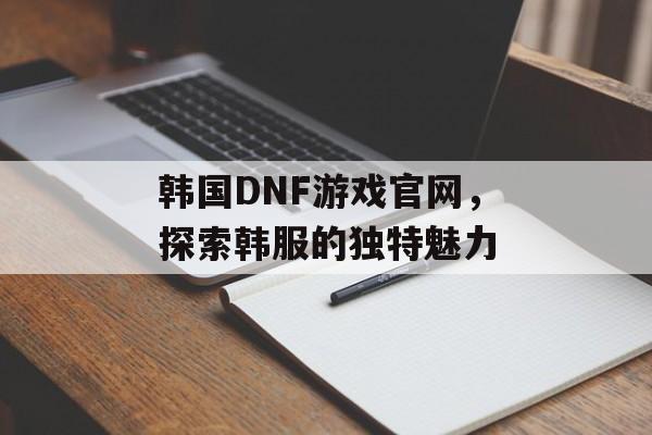 韩国DNF游戏官网，探索韩服的独特魅力