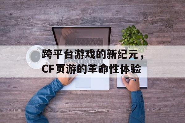 跨平台游戏的新纪元，CF页游的革命性体验