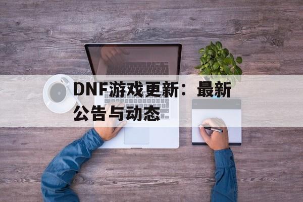 DNF游戏更新：最新公告与动态