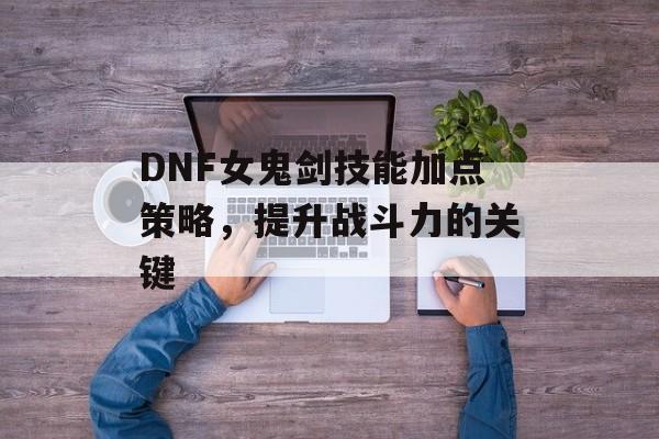 DNF女鬼剑技能加点策略，提升战斗力的关键