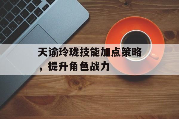 天谕玲珑技能加点策略，提升角色战力