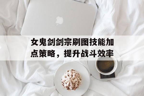 女鬼剑剑宗刷图技能加点策略，提升战斗效率