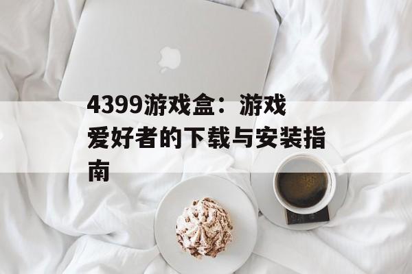 4399游戏盒：游戏爱好者的下载与安装指南