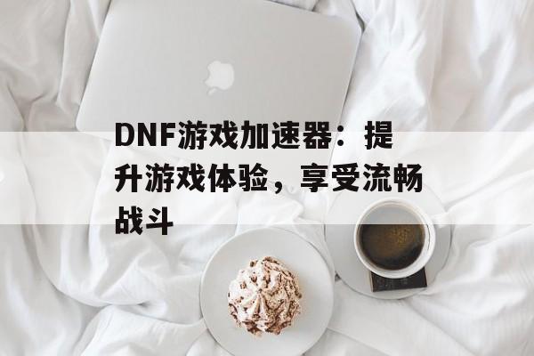 DNF游戏加速器：提升游戏体验，享受流畅战斗