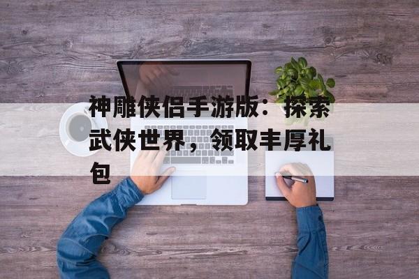 神雕侠侣手游版：探索武侠世界，领取丰厚礼包