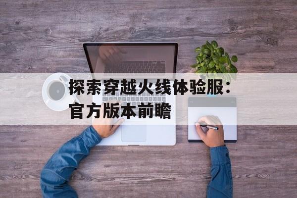 探索穿越火线体验服：官方版本前瞻