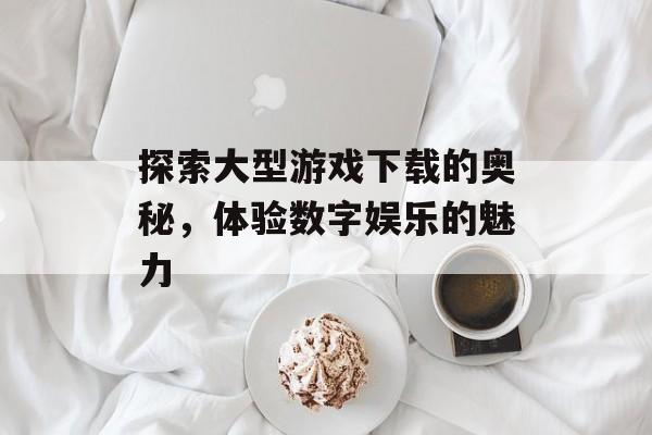 探索大型游戏下载的奥秘，体验数字娱乐的魅力