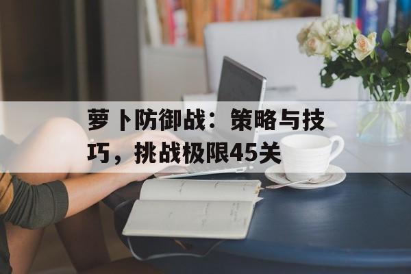 萝卜防御战：策略与技巧，挑战极限45关