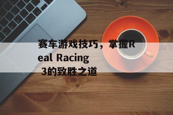 赛车游戏技巧，掌握Real Racing 3的致胜之道