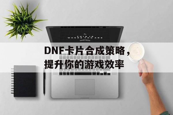 DNF卡片合成策略，提升你的游戏效率