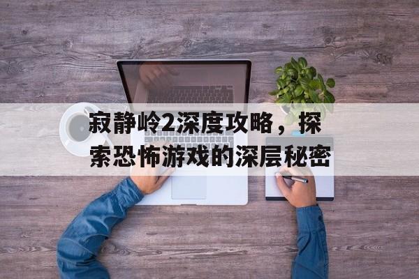 寂静岭2深度攻略，探索恐怖游戏的深层秘密