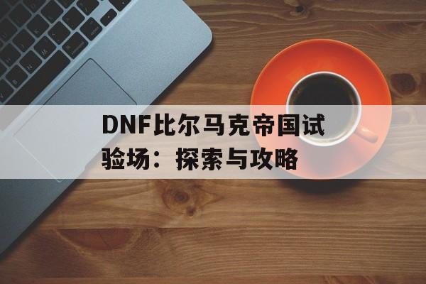 DNF比尔马克帝国试验场：探索与攻略