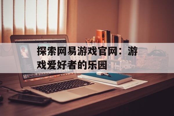 探索网易游戏官网：游戏爱好者的乐园