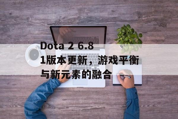 Dota 2 6.81版本更新，游戏平衡与新元素的融合