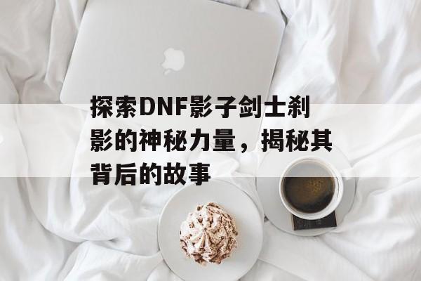 探索DNF影子剑士刹影的神秘力量，揭秘其背后的故事