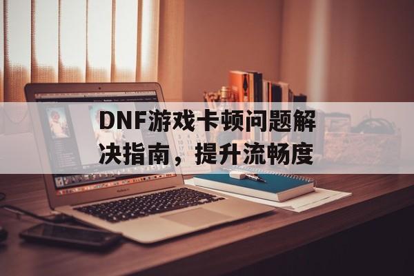 DNF游戏卡顿问题解决指南，提升流畅度