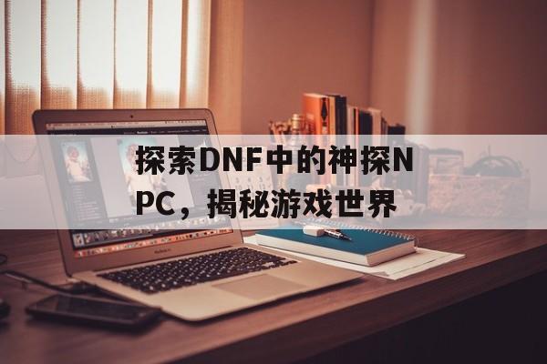 探索DNF中的神探NPC，揭秘游戏世界