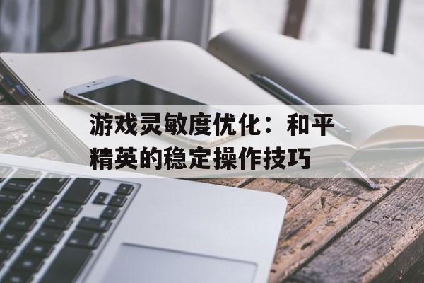 游戏灵敏度优化：和平精英的稳定操作技巧