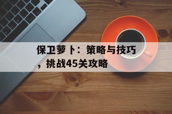 保卫萝卜：策略与技巧，挑战45关攻略