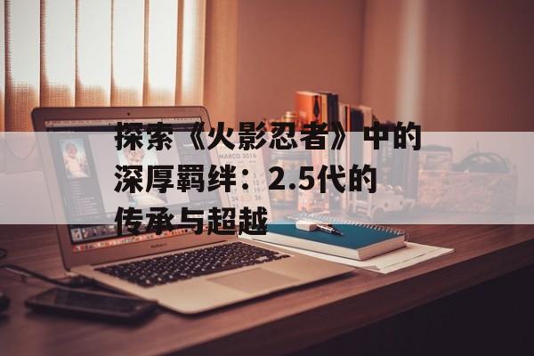 探索《火影忍者》中的深厚羁绊：2.5代的传承与超越