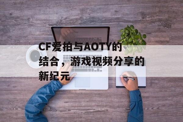 CF爱拍与AOTY的结合，游戏视频分享的新纪元