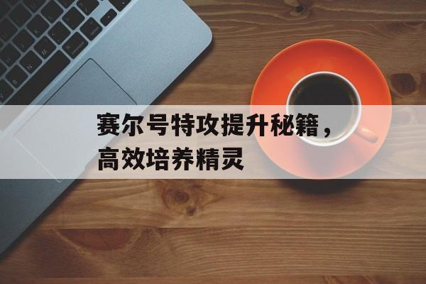 赛尔号特攻提升秘籍，高效培养精灵