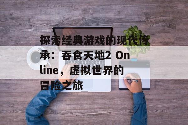 探索经典游戏的现代传承：吞食天地2 Online，虚拟世界的冒险之旅