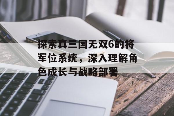 探索真三国无双6的将军位系统，深入理解角色成长与战略部署