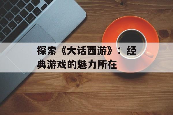 探索《大话西游》：经典游戏的魅力所在