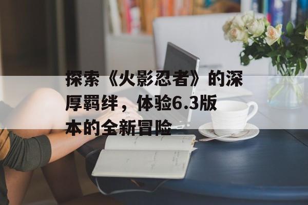 探索《火影忍者》的深厚羁绊，体验6.3版本的全新冒险