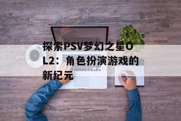 探索PSV梦幻之星OL2：角色扮演游戏的新纪元