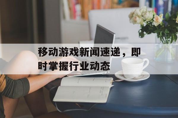 移动游戏新闻速递，即时掌握行业动态