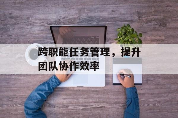 跨职能任务管理，提升团队协作效率