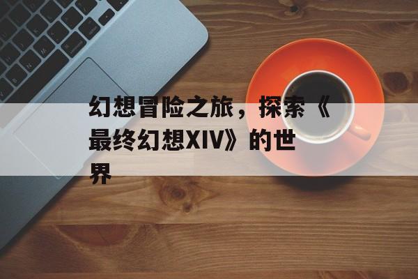 幻想冒险之旅，探索《最终幻想XIV》的世界