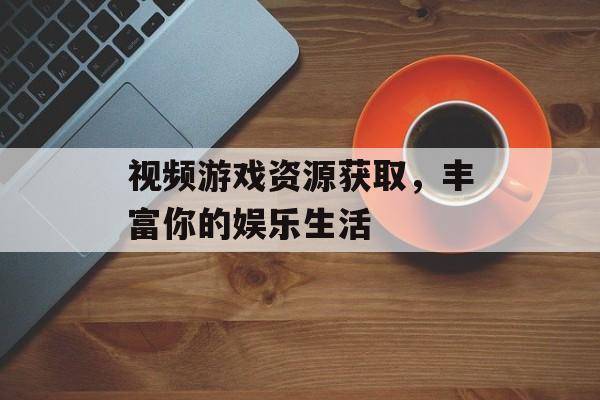 视频游戏资源获取，丰富你的娱乐生活