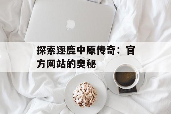 探索逐鹿中原传奇：官方网站的奥秘