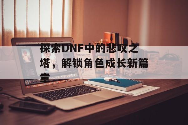 探索DNF中的悲叹之塔，解锁角色成长新篇章