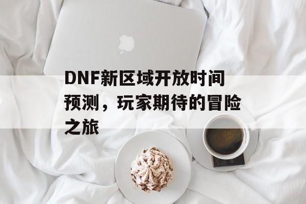 DNF新区域开放时间预测，玩家期待的冒险之旅