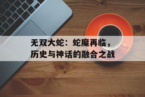 无双大蛇：蛇魔再临，历史与神话的融合之战