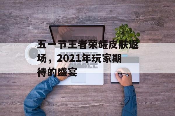 五一节王者荣耀皮肤返场，2021年玩家期待的盛宴