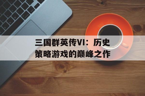 三国群英传VI：历史策略游戏的巅峰之作